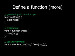 Define a function (more)// goes to top of current scopefunction f(msg) {     alert(msg);}// assignmentvarf = function (msg) {    alert(msg);};// use new keywordvar f = new Function('msg', 'alert(msg);');