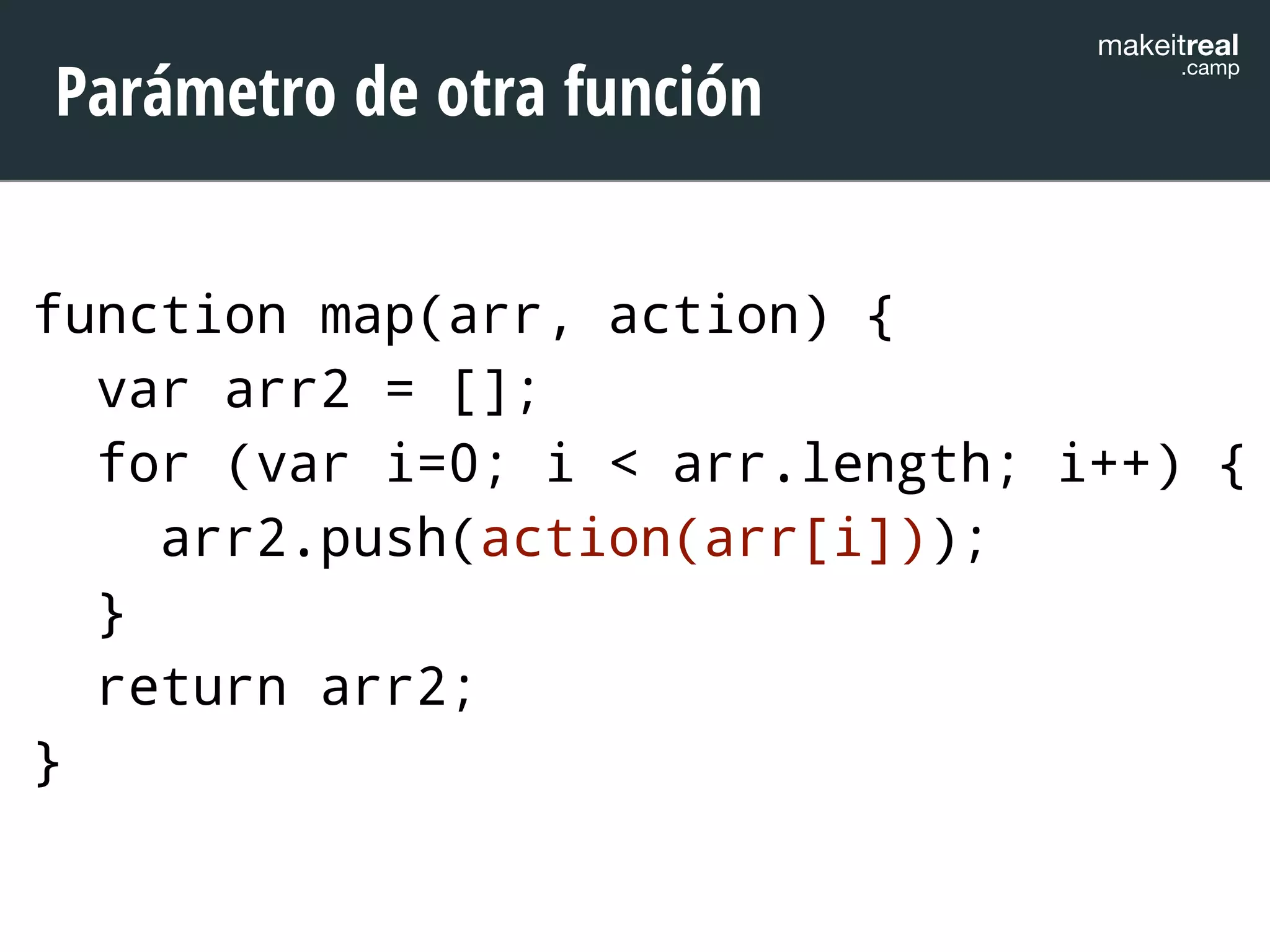 makeitreal .camp Parámetro de otra función 
function map(arr, action) { 
var arr2 = []; 
for (var i=0; i < arr.length; i++) { 
arr2.push(action(arr[i])); 
} 
return arr2; 
} 
 