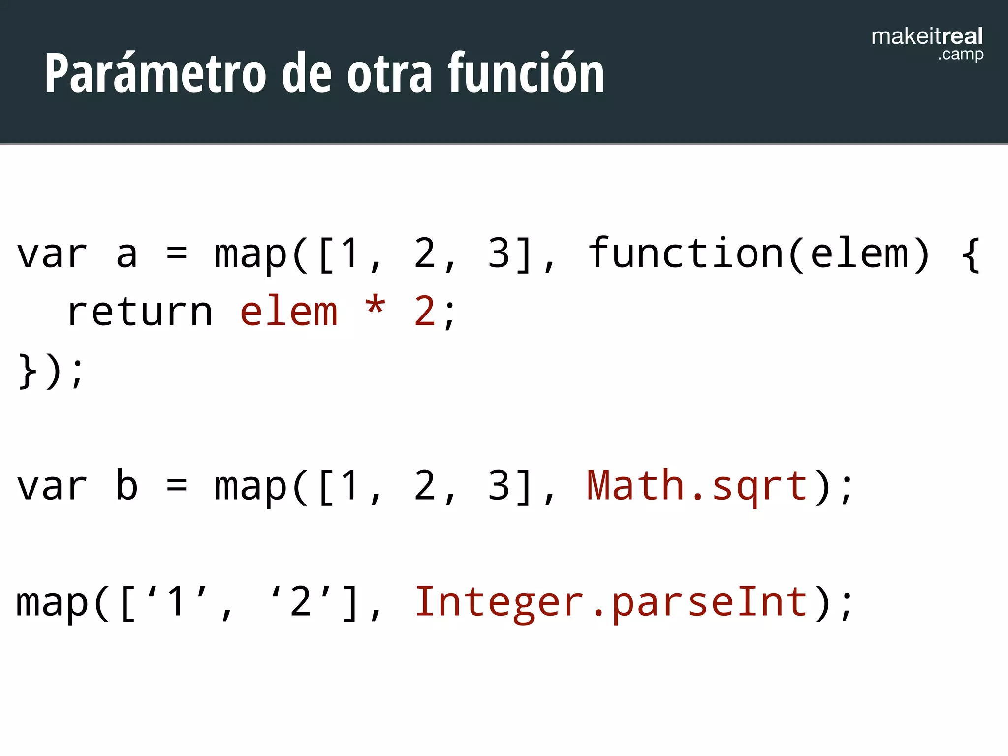 makeitreal .camp Parámetro de otra función 
var a = map([1, 2, 3], function(elem) { 
return elem * 2; 
}); 
! 
var b = map([1, 2, 3], Math.sqrt); 
! 
map([‘1’, ‘2’], Integer.parseInt); 
 