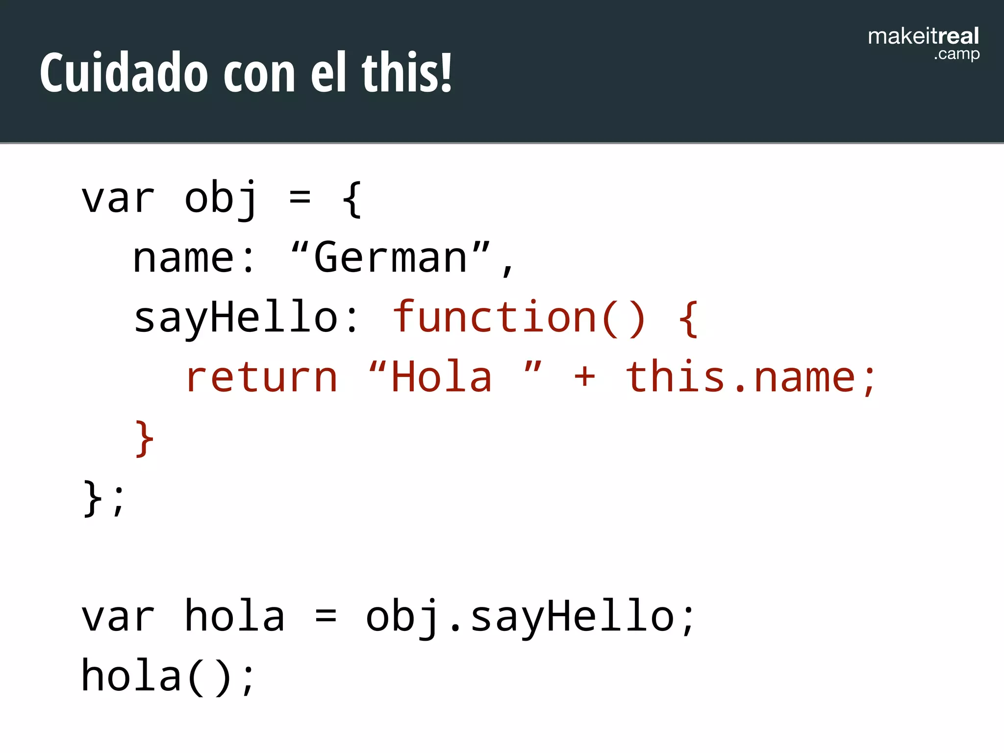 makeitreal .camp Cuidado con el this! 
var obj = { 
name: “German”, 
sayHello: function() { 
return “Hola ” + this.name; 
} 
}; 
! 
var hola = obj.sayHello; 
hola(); 
