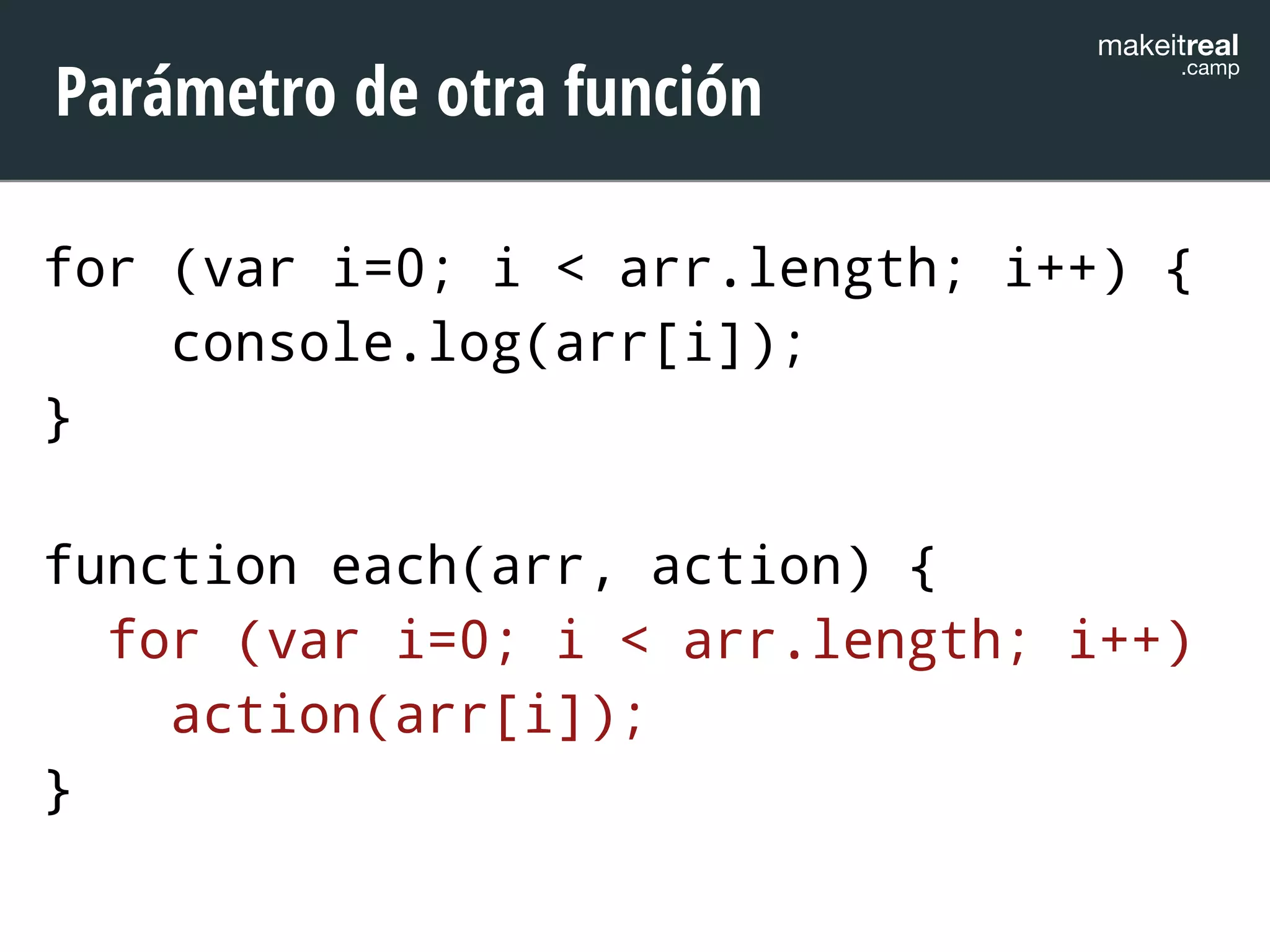 makeitreal .camp Parámetro de otra función 
for (var i=0; i < arr.length; i++) { 
console.log(arr[i]); 
} 
! 
function each(arr, action) { 
for (var i=0; i < arr.length; i++) 
action(arr[i]); 
} 
 