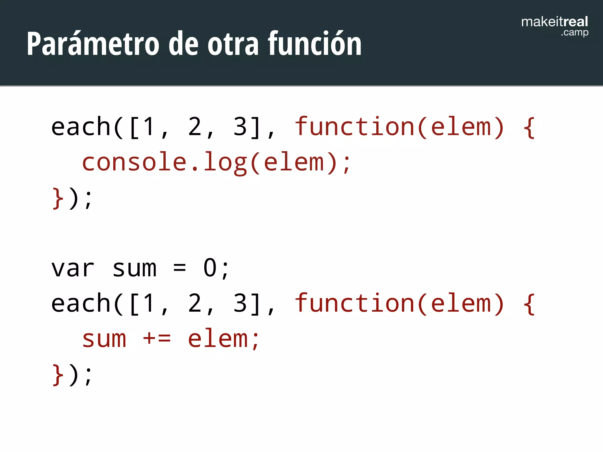makeitreal .camp Parámetro de otra función 
each([1, 2, 3], function(elem) { 
console.log(elem); 
}); 
! 
var sum = 0; 
each([1, 2, 3], function(elem) { 
sum += elem; 
}); 
 