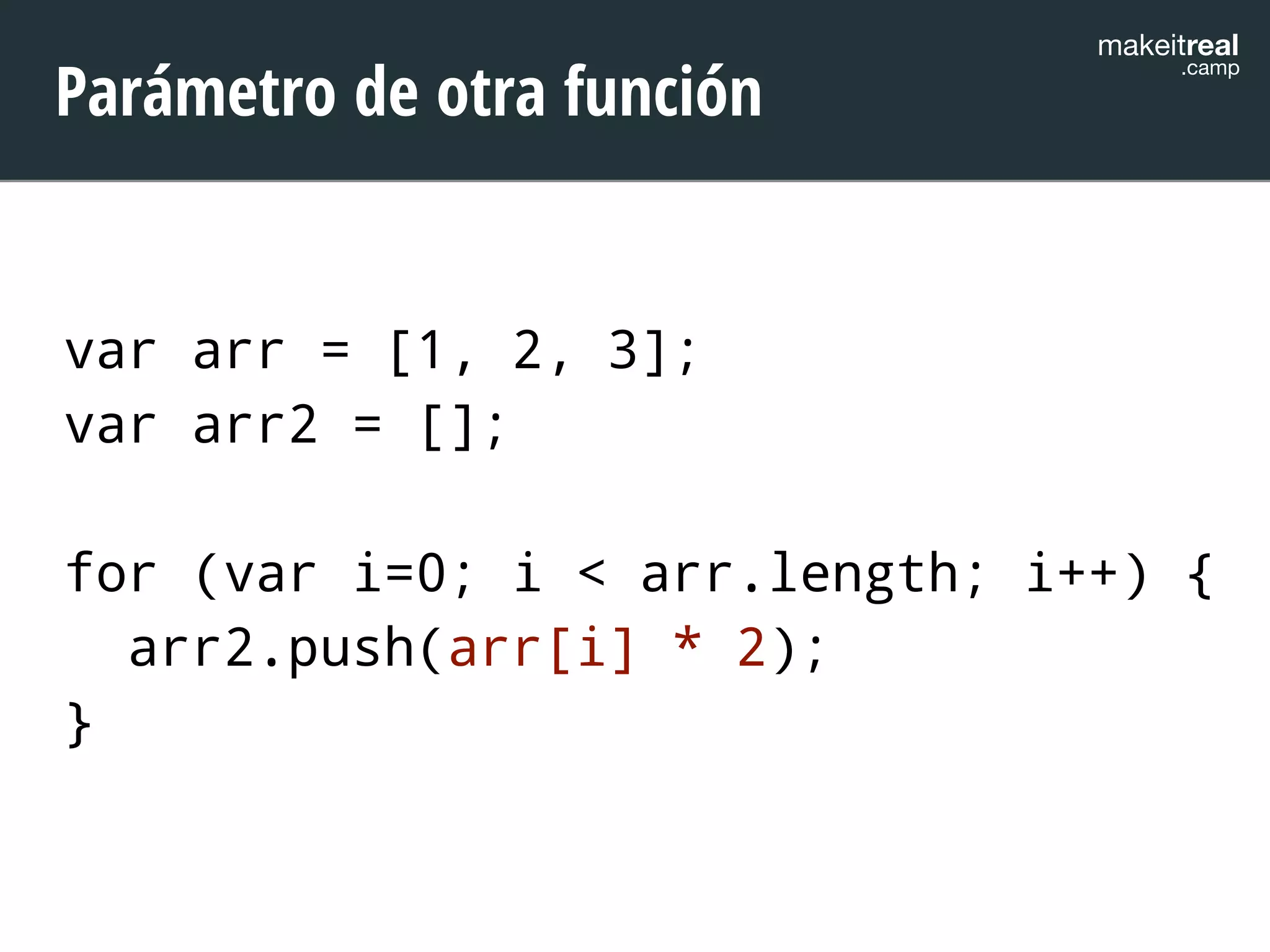makeitreal .camp Parámetro de otra función 
var arr = [1, 2, 3]; 
var arr2 = []; 
! 
for (var i=0; i < arr.length; i++) { 
arr2.push(arr[i] * 2); 
} 
 