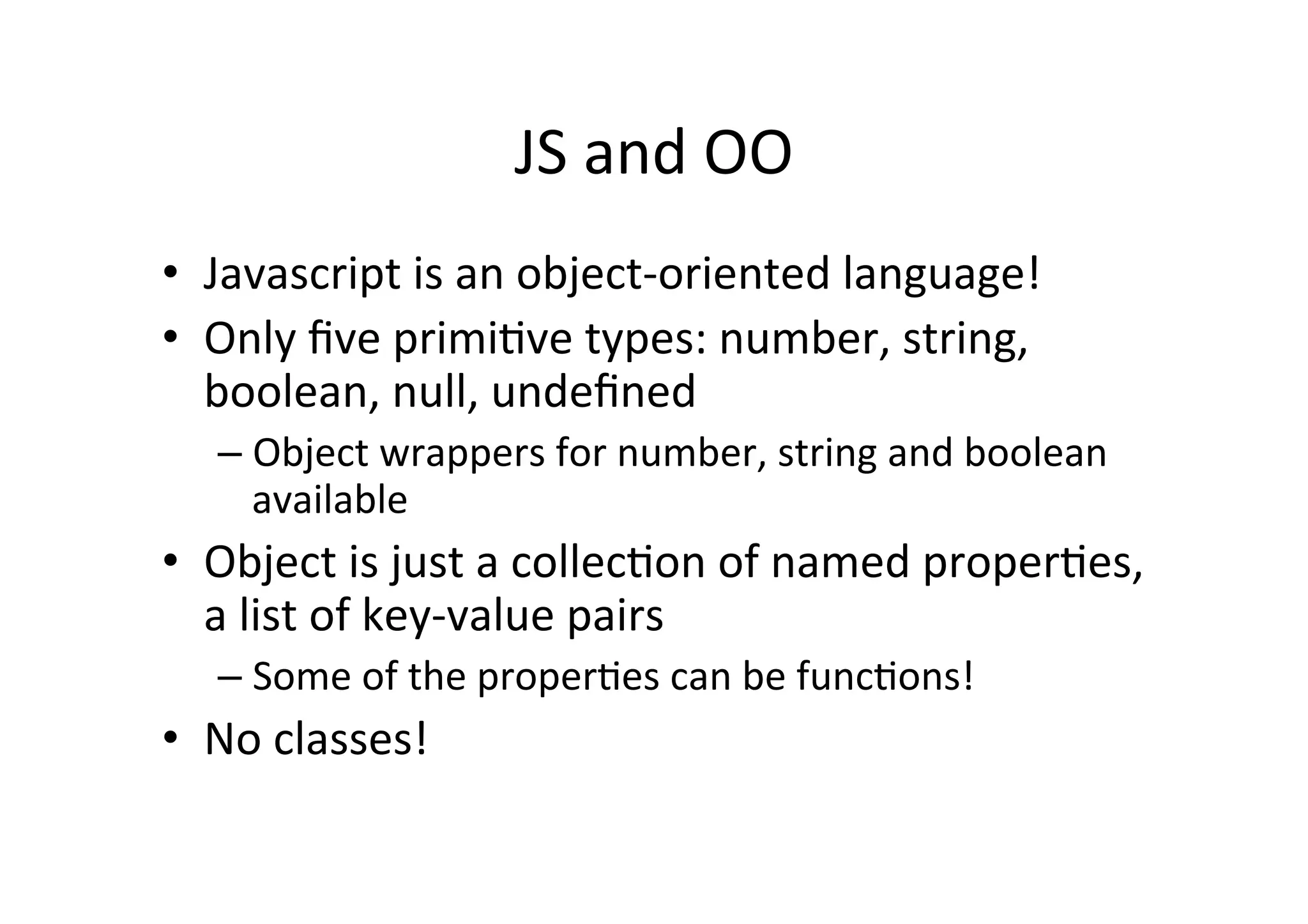 JS	
  and	
  OO	
  
•  Javascript	
  is	
  an	
  object-­‐oriented	
  language!	
  
•  Only	
  ﬁve	
  primi+ve	
  types:	
  number,	
  string,	
  
   boolean,	
  null,	
  undeﬁned	
  
    –  Object	
  wrappers	
  for	
  number,	
  string	
  and	
  boolean	
  
       available	
  
•  Object	
  is	
  just	
  a	
  collec+on	
  of	
  named	
  proper+es,	
  
   a	
  list	
  of	
  key-­‐value	
  pairs	
  
    –  Some	
  of	
  the	
  proper+es	
  can	
  be	
  func+ons!	
  
•  No	
  classes!	
  
 