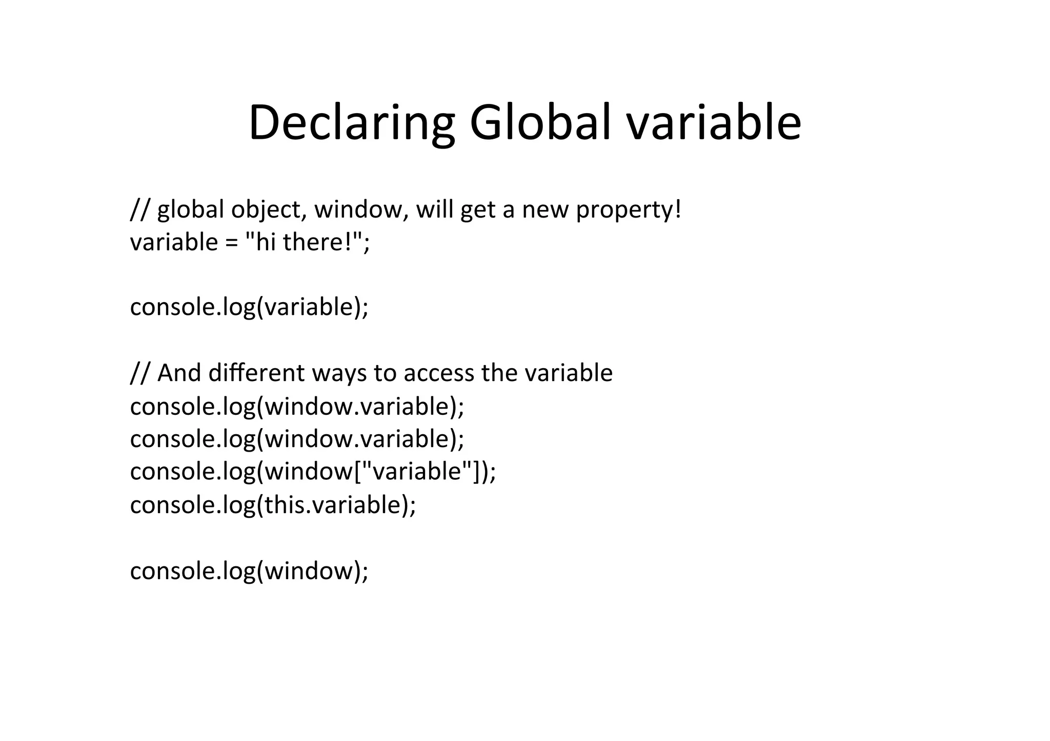 Declaring	
  Global	
  variable	
  
//	
  global	
  object,	
  window,	
  will	
  get	
  a	
  new	
  property!	
  
variable	
  =	
  "hi	
  there!";	
  
	
  
console.log(variable);	
  
	
  
//	
  And	
  diﬀerent	
  ways	
  to	
  access	
  the	
  variable	
  
console.log(window.variable);	
  
console.log(window.variable);	
  
console.log(window["variable"]);	
  
console.log(this.variable);	
  
	
  
console.log(window);	
  
 