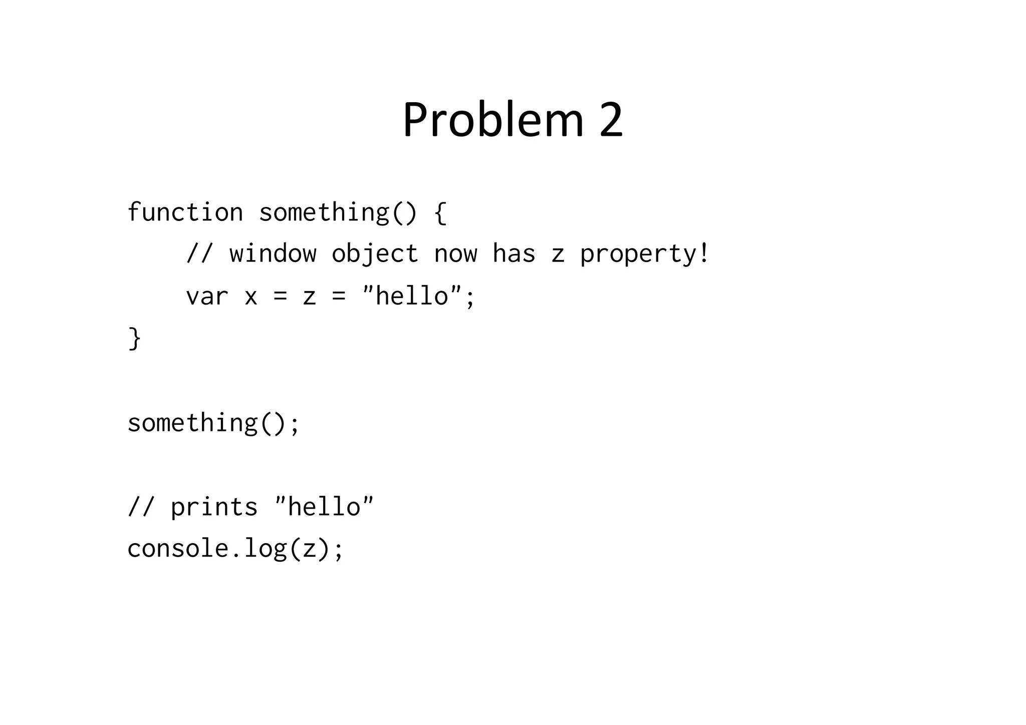 Problem	
  2	
  
function something() {
    // window object now has z property!
    var x = z = "hello";
}

something();

// prints "hello"
console.log(z);
 