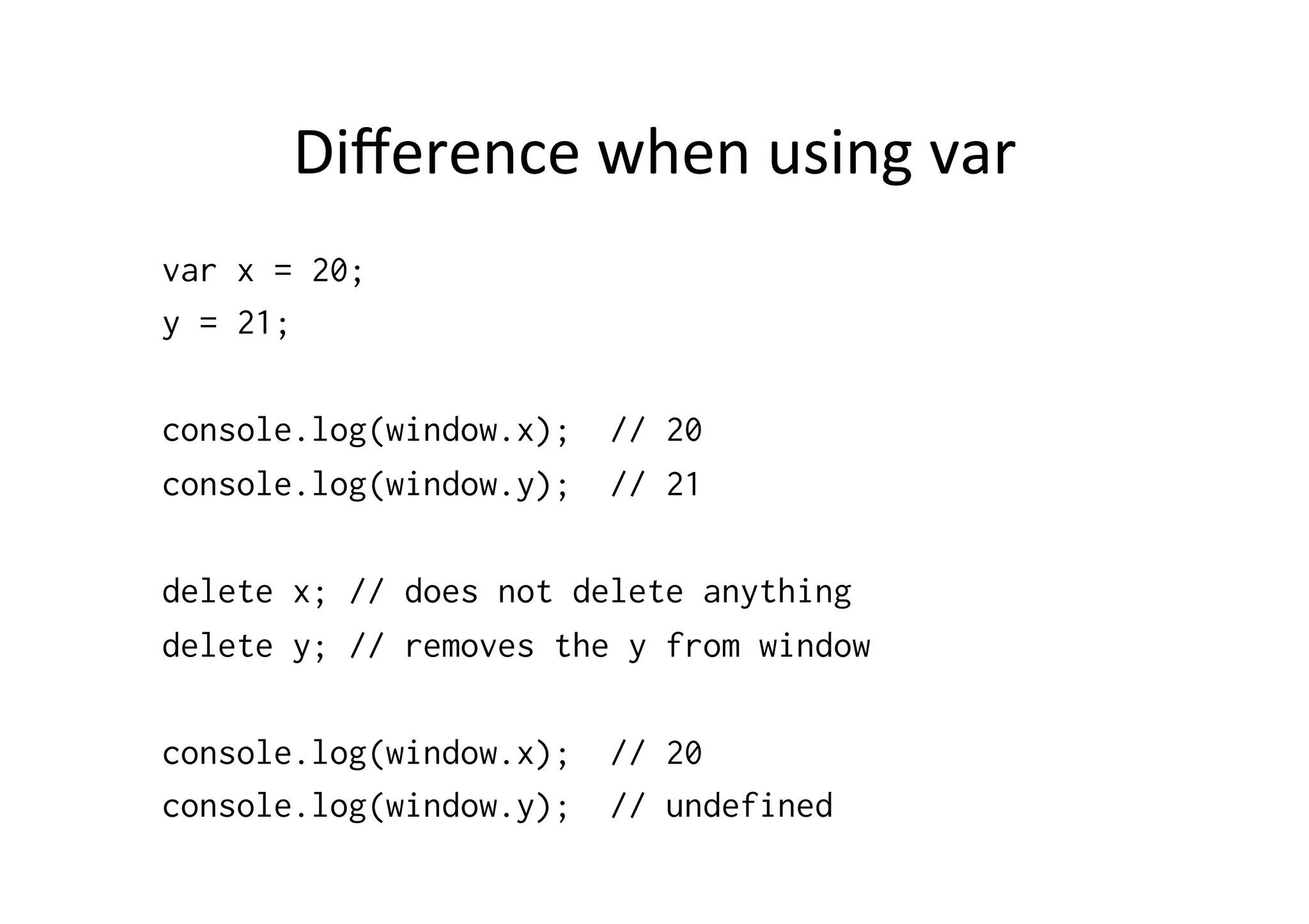 Diﬀerence	
  when	
  using	
  var	
  
var x = 20;
y = 21;

console.log(window.x);   // 20
console.log(window.y);   // 21

delete x; // does not delete anything
delete y; // removes the y from window

console.log(window.x);   // 20
console.log(window.y);   // undefined
 