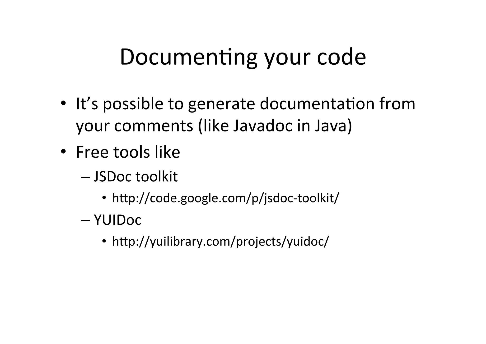 Documen+ng	
  your	
  code	
  
•  It’s	
  possible	
  to	
  generate	
  documenta+on	
  from	
  
   your	
  comments	
  (like	
  Javadoc	
  in	
  Java)	
  
•  Free	
  tools	
  like	
  
   –  JSDoc	
  toolkit	
  
        •  h_p://code.google.com/p/jsdoc-­‐toolkit/	
  
   –  YUIDoc	
  	
  
        •  h_p://yuilibrary.com/projects/yuidoc/	
  
 