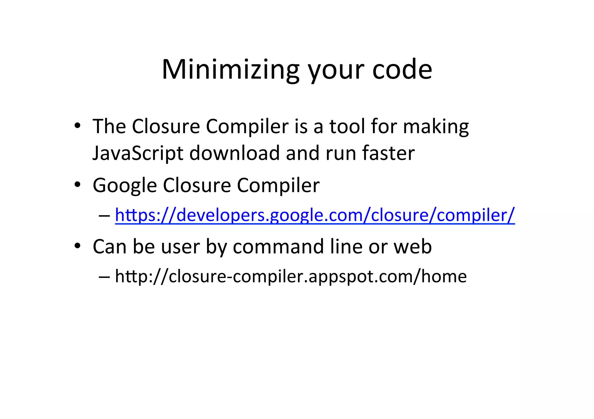 Minimizing	
  your	
  code	
  
•  The	
  Closure	
  Compiler	
  is	
  a	
  tool	
  for	
  making	
  
   JavaScript	
  download	
  and	
  run	
  faster	
  
•  Google	
  Closure	
  Compiler	
  
    –  h_ps://developers.google.com/closure/compiler/	
  
•  Can	
  be	
  user	
  by	
  command	
  line	
  or	
  web	
  
    –  h_p://closure-­‐compiler.appspot.com/home	
  
 