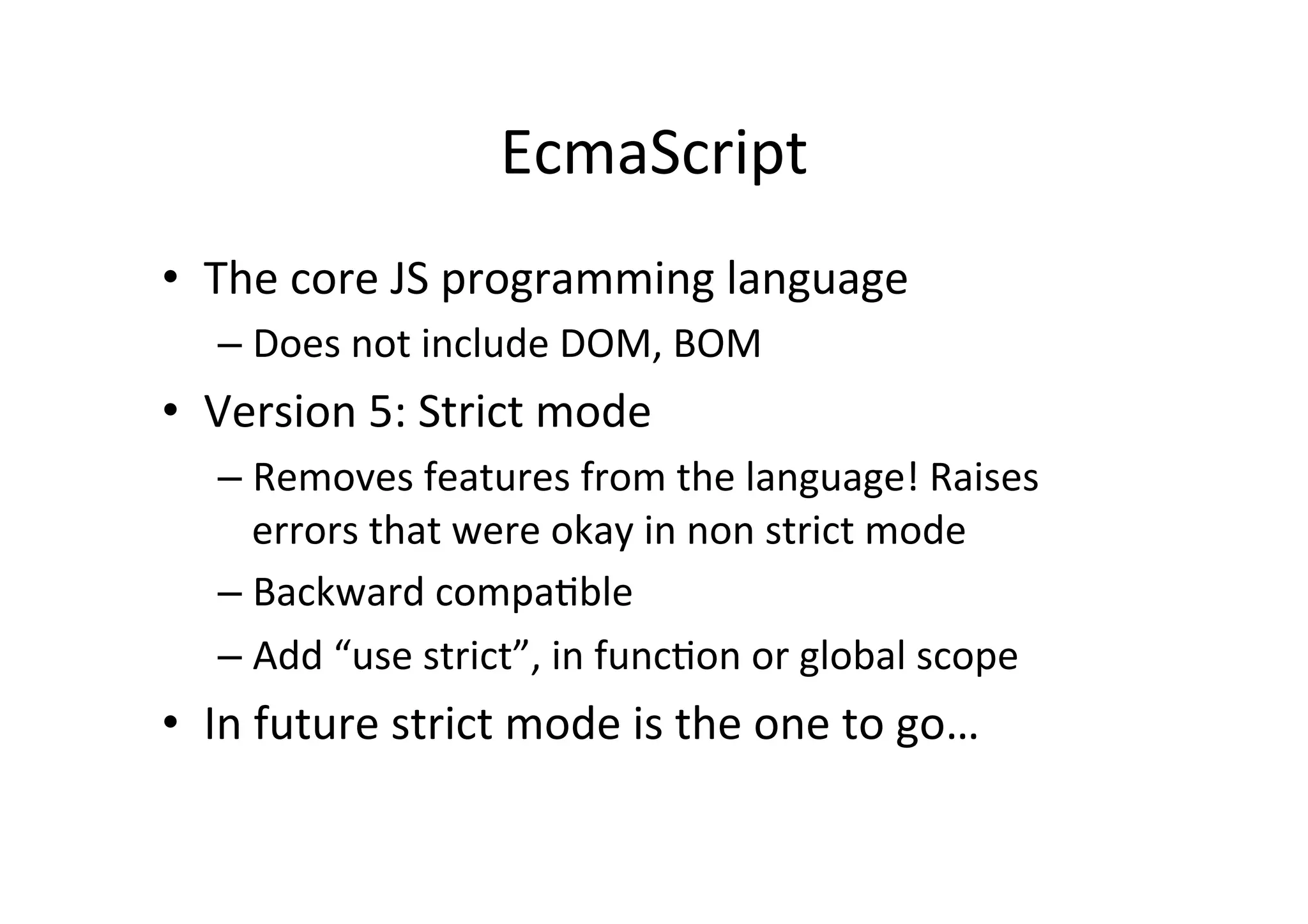 EcmaScript	
  
•  The	
  core	
  JS	
  programming	
  language	
  
    –  Does	
  not	
  include	
  DOM,	
  BOM	
  
•  Version	
  5:	
  Strict	
  mode	
  
    –  Removes	
  features	
  from	
  the	
  language!	
  Raises	
  
       errors	
  that	
  were	
  okay	
  in	
  non	
  strict	
  mode	
  
    –  Backward	
  compa+ble	
  
    –  Add	
  “use	
  strict”,	
  in	
  func+on	
  or	
  global	
  scope	
  
•  In	
  future	
  strict	
  mode	
  is	
  the	
  one	
  to	
  go…	
  
 