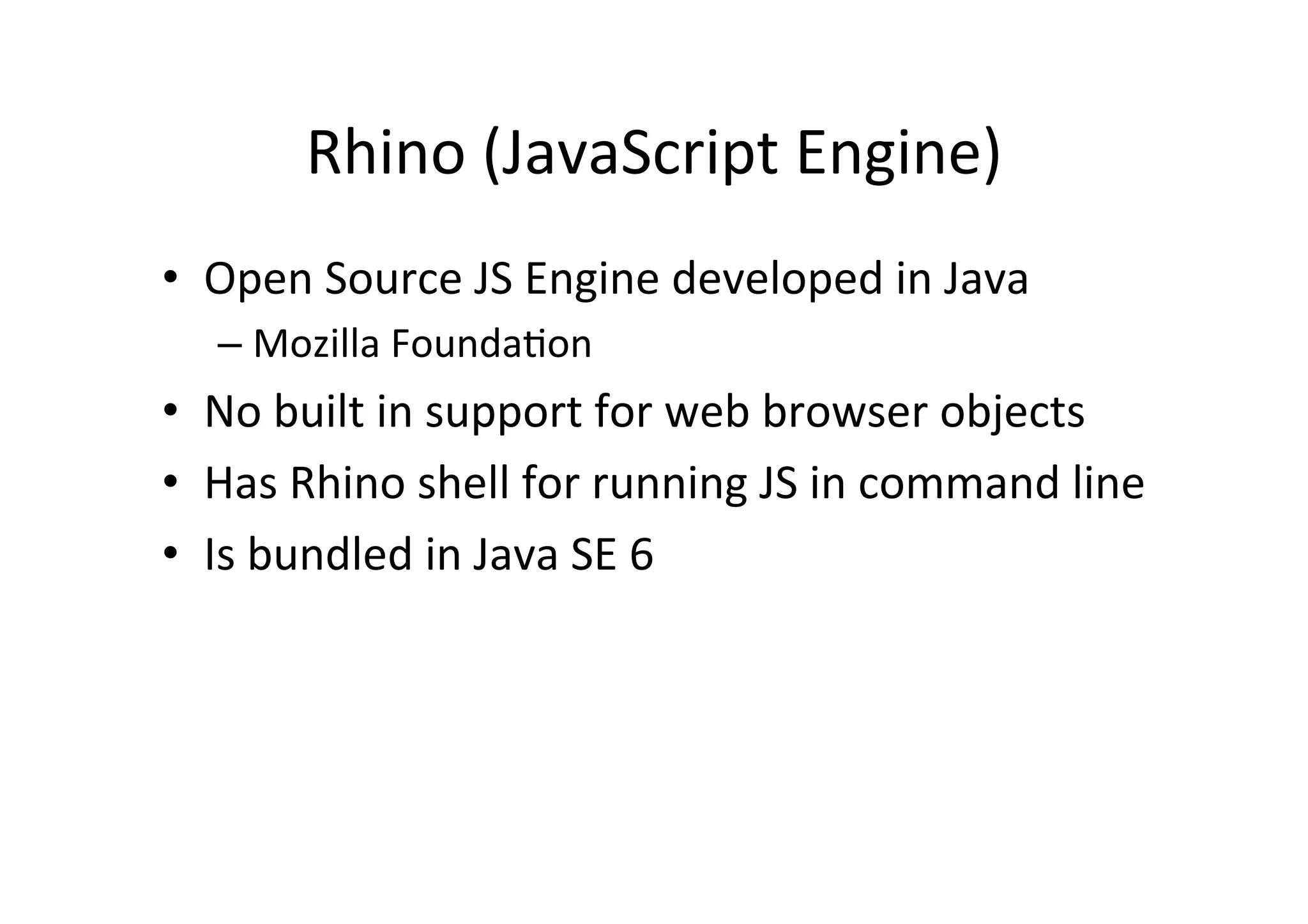 Rhino	
  (JavaScript	
  Engine)	
  
•  Open	
  Source	
  JS	
  Engine	
  developed	
  in	
  Java	
  
    –  Mozilla	
  Founda+on	
  
•  No	
  built	
  in	
  support	
  for	
  web	
  browser	
  objects	
  
•  Has	
  Rhino	
  shell	
  for	
  running	
  JS	
  in	
  command	
  line	
  
•  Is	
  bundled	
  in	
  Java	
  SE	
  6	
  
 