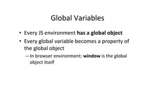 Global	
  Variables	
  
•  Every	
  JS	
  environment	
  has	
  a	
  global	
  object	
  
•  Every	
  global	
  variable	
  becomes	
  a	
  property	
  of	
  
   the	
  global	
  object	
  
       –  In	
  browser	
  environment:	
  window	
  is	
  the	
  global	
  
          object	
  itself	
  
	
  
 