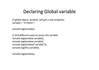 Declaring	
  Global	
  variable	
  
//	
  global	
  object,	
  window,	
  will	
  get	
  a	
  new	
  property!	
  
variable	
  =	
  "hi	
  there!";	
  
	
  
console.log(variable);	
  
	
  
//	
  And	
  diﬀerent	
  ways	
  to	
  access	
  the	
  variable	
  
console.log(window.variable);	
  
console.log(window.variable);	
  
console.log(window["variable"]);	
  
console.log(this.variable);	
  
	
  
console.log(window);	
  
 