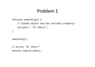 Problem	
  1	
  
function something() {
    // window object now has variable property!
    variable = "hi there!";
}

something();

// prints "hi there!"
console.log(variable);
 