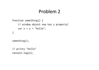 Problem	
  2	
  
function something() {
    // window object now has z property!
    var x = z = "hello";
}

something();

// prints "hello"
console.log(z);
 