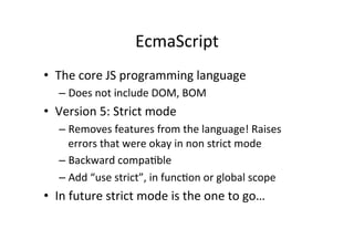 EcmaScript	
  
•  The	
  core	
  JS	
  programming	
  language	
  
    –  Does	
  not	
  include	
  DOM,	
  BOM	
  
•  Version	
  5:	
  Strict	
  mode	
  
    –  Removes	
  features	
  from	
  the	
  language!	
  Raises	
  
       errors	
  that	
  were	
  okay	
  in	
  non	
  strict	
  mode	
  
    –  Backward	
  compa+ble	
  
    –  Add	
  “use	
  strict”,	
  in	
  func+on	
  or	
  global	
  scope	
  
•  In	
  future	
  strict	
  mode	
  is	
  the	
  one	
  to	
  go…	
  
 