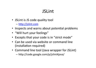 JSLint	
  
•  JSLint	
  is	
  JS	
  code	
  quality	
  tool	
  
     –  h_p://jslint.com	
  
•  Inspects	
  and	
  warns	
  about	
  poten+al	
  problems	
  
•  “Will	
  hurt	
  your	
  feelings”	
  
•  Excepts	
  that	
  your	
  code	
  is	
  in	
  “strict	
  mode”	
  
•  Can	
  be	
  used	
  via	
  website	
  or	
  command	
  line	
  
   (installa+on	
  required)	
  
•  Command	
  line	
  tool	
  (Java	
  wrapper	
  for	
  JSLint)	
  
     –  h_p://code.google.com/p/jslint4java/	
  	
  
 