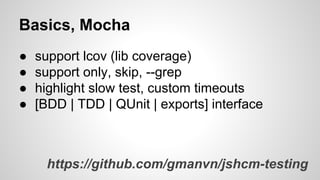 Basics, Mocha
●
●
●
●

support lcov (lib coverage)
support only, skip, --grep
highlight slow test, custom timeouts
[BDD | TDD | QUnit | exports] interface

https://github.com/gmanvn/jshcm-testing

 