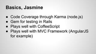 Basics, Jasmine
●
●
●
●

Code Coverage through Karma (node.js)
Gem for testing in Rails
Plays well with CoffeeScript
Plays well with MVC Framework (AngularJS
for example)

 