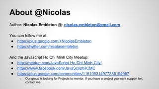 About @Nicolas
Author: Nicolas Embleton @: nicolas.embleton@gmail.com
You can follow me at:
● https://plus.google.com/+NicolasEmbleton
● https://twitter.com/nicolasembleton
And the Javascript Ho Chi Minh City Meetup:
● http://meetup.com/JavaScript-Ho-Chi-Minh-City/
● https://www.facebook.com/JavaScriptHCMC
● https://plus.google.com/communities/116105314977285194967
○

Our group is looking for Projects to mentor. If you have a project you want support for,
contact me

 