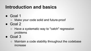 Introduction and basics
● Goal 1
○ Make your code solid and future-proof

● Goal 2
○ Have a systematic way to "catch" regression
problems

● Goal 3
○ Maintain a code stability throughout the codebase
increase

 