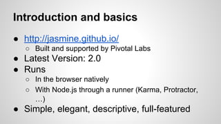 Introduction and basics
● http://jasmine.github.io/
○ Built and supported by Pivotal Labs

● Latest Version: 2.0
● Runs
○ In the browser natively
○ With Node.js through a runner (Karma, Protractor,
…)

● Simple, elegant, descriptive, full-featured

 