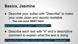 Basics, Jasmine
● Describe your suites with "Describe" to make
your code clean and reports readable
○ You can even NEST them
describe("mocking ajax", function() {

● Describe each test with "it" and a descriptive
comment to explain what the test is doing
it("specifies response when you need it", function() {

 