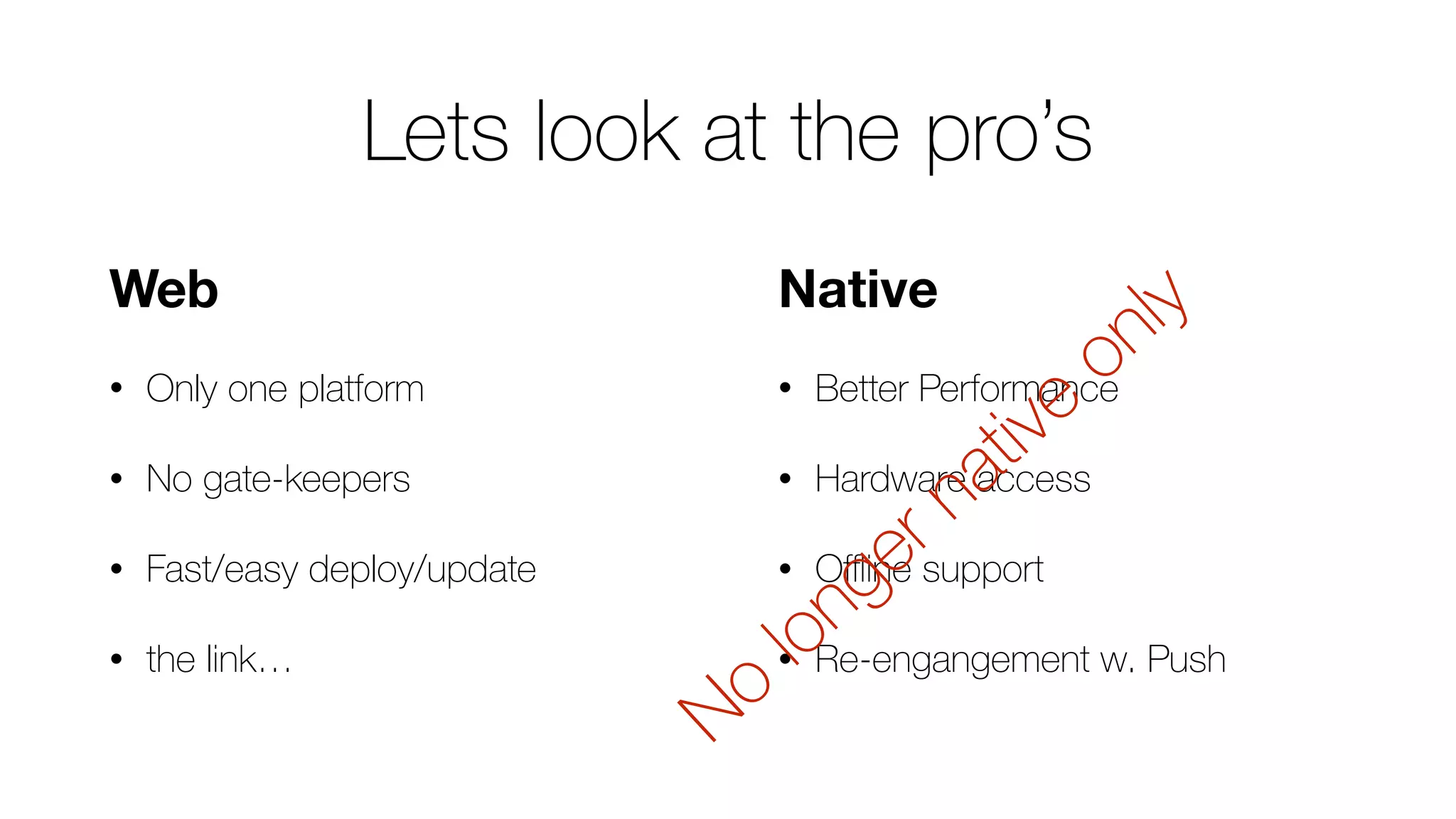 Native
• Better Performance
• Hardware access
• Oﬄine support
• Re-engangement w. Push
Web
• Only one platform
• No gate-keepers
• Fast/easy deploy/update
• the link…
No
longer native
only
Lets look at the pro’s
 