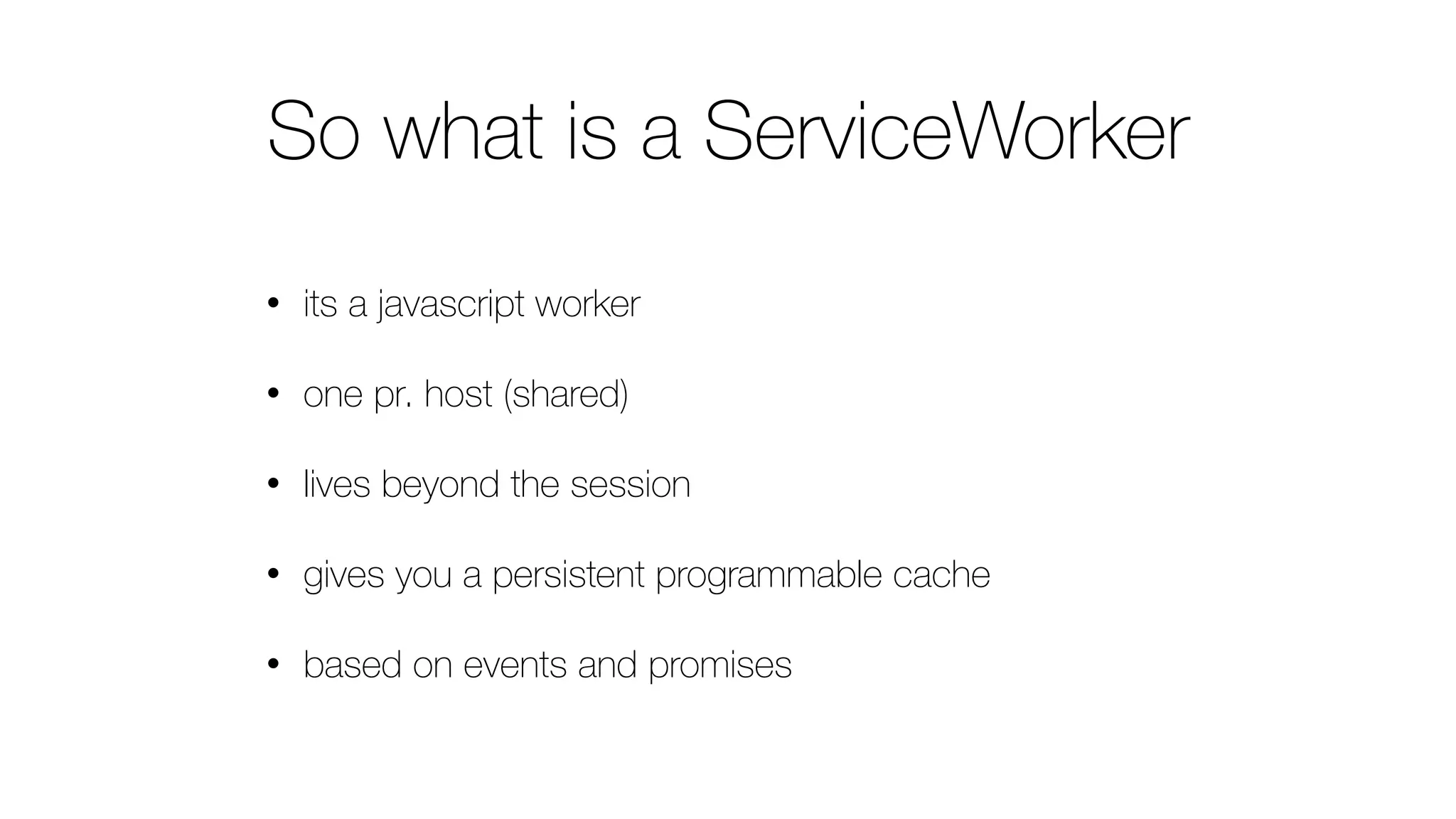 So what is a ServiceWorker
• its a javascript worker
• one pr. host (shared)
• lives beyond the session
• gives you a persistent programmable cache
• based on events and promises
 
