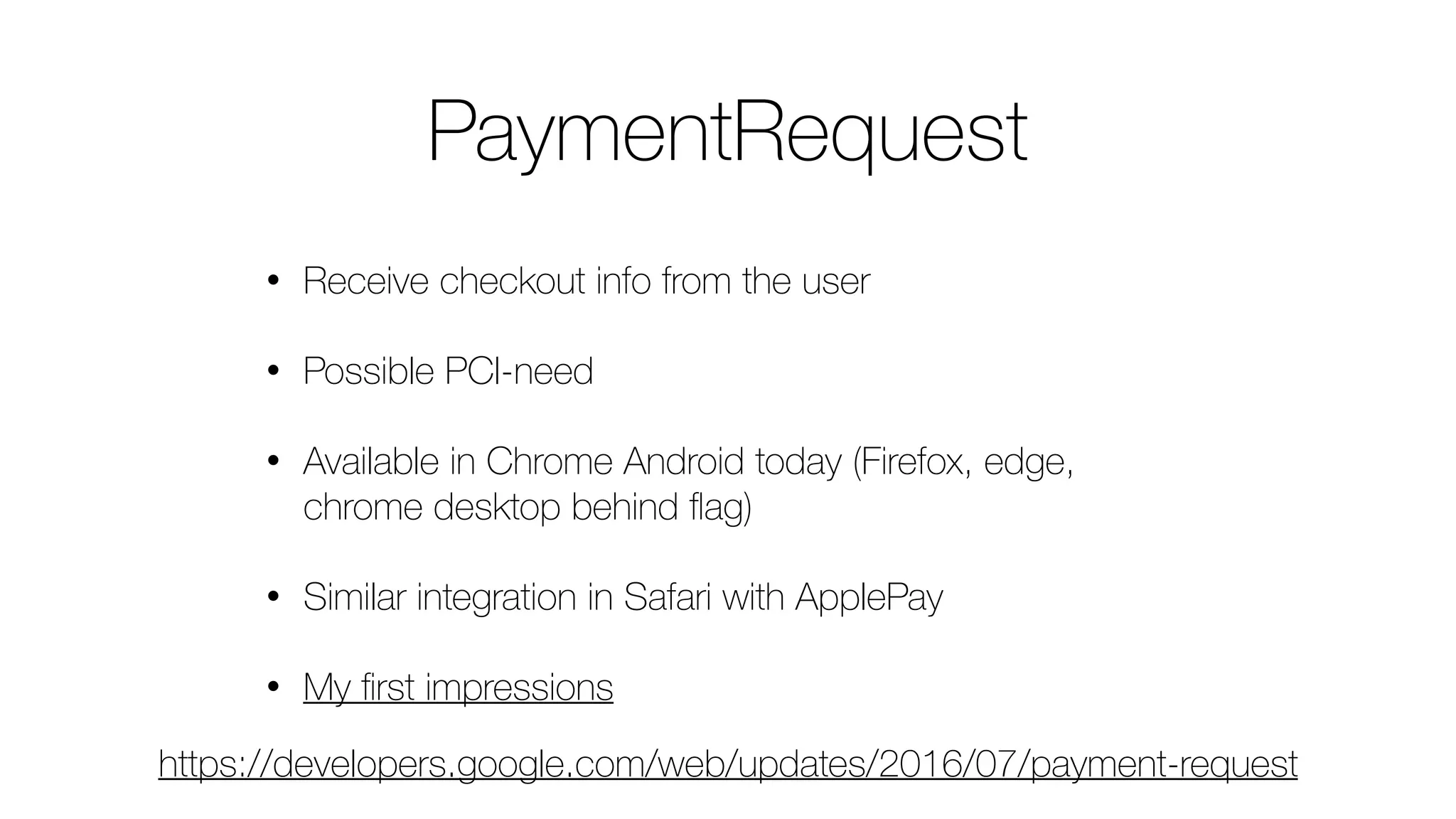 PaymentRequest
• Receive checkout info from the user
• Possible PCI-need
• Available in Chrome Android today (Firefox, edge,
chrome desktop behind ﬂag)
• Similar integration in Safari with ApplePay
• My ﬁrst impressions
https://developers.google.com/web/updates/2016/07/payment-request
 