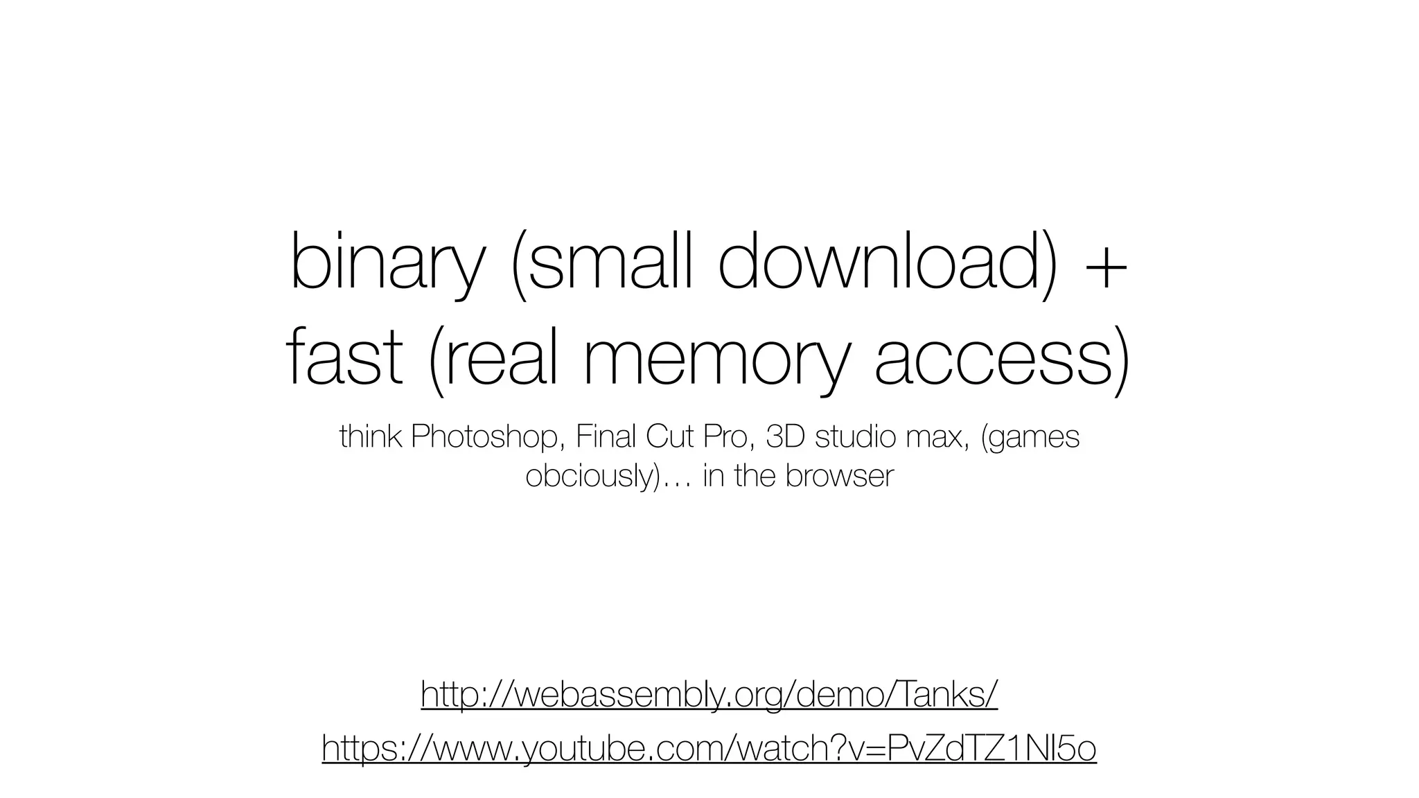 binary (small download) +
fast (real memory access)
think Photoshop, Final Cut Pro, 3D studio max, (games
obciously)… in the browser
http://webassembly.org/demo/Tanks/
https://www.youtube.com/watch?v=PvZdTZ1Nl5o
 