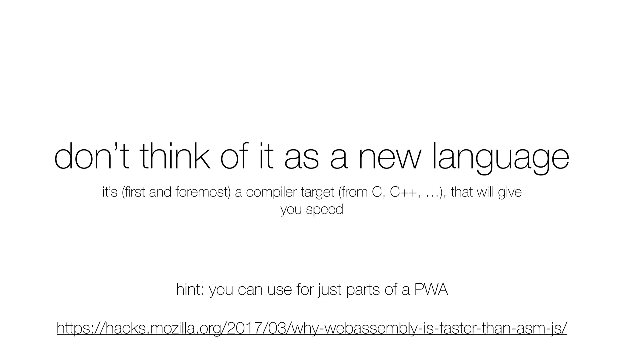 don’t think of it as a new language
it’s (ﬁrst and foremost) a compiler target (from C, C++, …), that will give
you speed
hint: you can use for just parts of a PWA
https://hacks.mozilla.org/2017/03/why-webassembly-is-faster-than-asm-js/
 