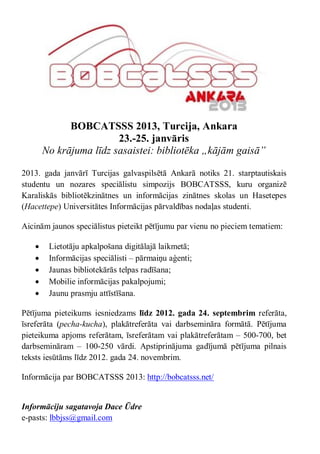 BOBCATSSS 2013, Turcija, Ankara
                        23.-25. janvāris
       No krājuma līdz sasaistei: bibliotēka „kājām gaisā”

2013. gada janvārī Turcijas galvaspilsētā Ankarā notiks 21. starptautiskais
studentu un nozares speciālistu simpozijs BOBCATSSS, kuru organizē
Karaliskās bibliotēkzinātnes un informācijas zinātnes skolas un Hasetepes
(Hacettepe) Universitātes Informācijas pārvaldības nodaļas studenti.

Aicinām jaunos speciālistus pieteikt pētījumu par vienu no pieciem tematiem:

       Lietotāju apkalpošana digitālajā laikmetā;
       Informācijas speciālisti – pārmaiņu aģenti;
       Jaunas bibliotekārās telpas radīšana;
       Mobilie informācijas pakalpojumi;
       Jaunu prasmju attīstīšana.

Pētījuma pieteikums iesniedzams līdz 2012. gada 24. septembrim referāta,
īsreferāta (pecha-kucha), plakātreferāta vai darbsemināra formātā. Pētījuma
pieteikuma apjoms referātam, īsreferātam vai plakātreferātam – 500-700, bet
darbsemināram – 100-250 vārdi. Apstiprinājuma gadījumā pētījuma pilnais
teksts iesūtāms līdz 2012. gada 24. novembrim.

Informācija par BOBCATSSS 2013: http://bobcatsss.net/


Informāciju sagatavoja Dace Ūdre
e-pasts: lbbjss@gmail.com
 