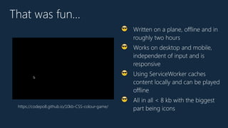 That was fun…
😎 Written on a plane, offline and in
roughly two hours
😎 Works on desktop and mobile,
independent of input and is
responsive
😎 Using ServiceWorker caches
content locally and can be played
offline
😎 All in all < 8 kb with the biggest
part being iconshttps://codepo8.github.io/10kb-CSS-colour-game/
 