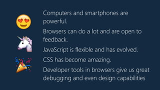 Computers and smartphones are
powerful.
Browsers can do a lot and are open to
feedback.
JavaScript is flexible and has evolved.
CSS has become amazing.
Developer tools in browsers give us great
debugging and even design capabilities
😍
🦄
🎉
 