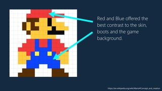 Red and Blue offered the
best contrast to the skin,
boots and the game
background.
https://en.wikipedia.org/wiki/Mario#Concept_and_creation
 