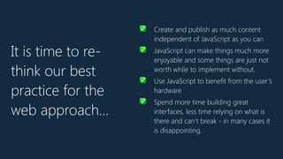 ✅ Create and publish as much content
independent of JavaScript as you can
✅ JavaScript can make things much more
enjoyable and some things are just not
worth while to implement without.
✅ Use JavaScript to benefit from the user’s
hardware
✅ Spend more time building great
interfaces, less time relying on what is
there and can’t break - in many cases it
is disappointing.
It is time to re-
think our best
practice for the
web approach…
 