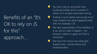 🙂 You don’t rely on automatic fixes.
JavaScript breaks and it is painful. It
allows us to analyse what went wrong.
🙂 Tooling is much better and we get much
more insights into what happened than
with, for example, CSS
🙂 We take responsibility of the interface. It
is our job to make it happen - not
browser makers to agree and find a
consensus
🙂 We have full control over what gets
loaded when, cached where and
rendered when.
Benefits of an “It’s
OK to rely on JS
for this”
approach…
 
