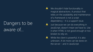 ⚠ We shouldn’t hide functionality in
magical abstractions. A product that
relies on the availability and maintenance
of a framework is not a script
dependency - it is a support issue.
⚠ Just because we can do everything in
JavaScript, doesn’t mean we have to. Use
it when HTML is not good enough or too
broken to rely on.
⚠ While the client is powerful, it is also
unknown. A lot more can be done on
the server - and in JavaScript.
Dangers to be
aware of…
 