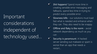 Important
considerations
independent of
technology used…
💣 Shit happens! Spend more time in
creating sensible error messaging and
fallbacks, spend less time in trying to
predict every possible error
💣 Slowness kills - our solutions must load
fast what is needed and enhance when
they can. They also need to be snappy.
💣 Offline and flaky is the norm - avoid
network dependency as much as you
can
💣 Security is paramount. A hacked
server sending out malware or spam is
worse than an app that needs a
restart…
 