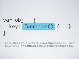 もちろん､関数をオブジェクトのプロパティに格納する事もできます｡オブジェクトが
単純なハッシュテーブルで､関数も値であるならば､それはとても自然なことですね｡
var obj = {
key: function() {...}
}
 