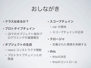 おしながき
‣ クラスはあるか？
‣ プロトタイプチェイン
●
JSでのオブジェクト指向プ
ログラミングの基礎概念
‣ オブジェクトの生成
●
newとコンストラクタ関数
●
プロトタイプチェインとの
関連
‣ スコープチェイン
●
var の意味
●
スコープチェインの正体
‣ クロージャ
●
定義された環境を束縛する
‣ this
●
thisの決定
●
thisのコントロール
 