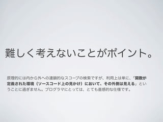 難しく考えないことがポイント。
原理的には内から外への連鎖的なスコープの検索ですが、利用上は単に､「関数が
定義された環境（ソースコード上の見かけ）において、その外側は見える」とい
うことに過ぎません。プログラマにとっては、とても直感的な仕様です｡
 