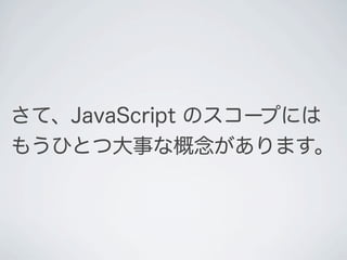 さて、JavaScript のスコープには
もうひとつ大事な概念があります。
 