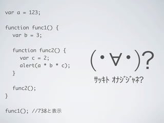 var a = 123;
function func1() {
	 var b = 3;
	 function func2() {
	 	 var c = 2;
	 	 alert(a * b * c);
	 }
	 func2();
}
func1(); //738と表示
(･&forall;･)？
ｻｯｷﾄ ｵﾅｼﾞｼﾞｬﾈ?
 
