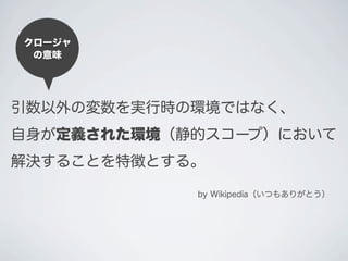引数以外の変数を実行時の環境ではなく、
自身が定義された環境（静的スコープ）において
解決することを特徴とする。
by Wikipedia（いつもありがとう）
クロージャ
の意味
 