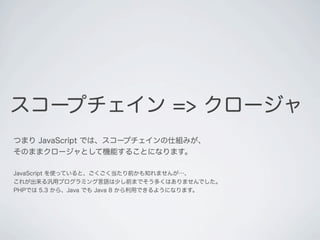 スコープチェイン => クロージャ
つまり JavaScript では、スコープチェインの仕組みが、
そのままクロージャとして機能することになります。
JavaScript を使っていると、ごくごく当たり前かも知れませんが&hellip;、
これが出来る汎用プログラミング言語は少し前までそう多くはありませんでした。
PHPでは 5.3 から、Java でも Java 8 から利用できるようになります。
 
