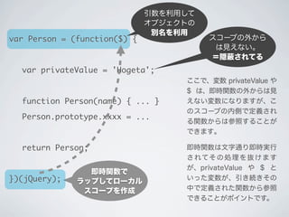 即時関数で
ラップしてローカル
スコープを作成
スコープの外から
は見えない。
＝隠 されてる
引数を利用して
オブジェクトの
別名を利用
ここで、変数 privateValue や
$ は、即時関数の外からは見
えない変数になりますが、こ
のスコープの内側で定義され
る関数からは参照することが
できます｡
即時関数は文字通り即時実行
されてその処理を抜けます
が、privateValue や $ と
いった変数が、引き続きその
中で定義された関数から参照
できることがポイントです。
var Person = (function($) {
	 var privateValue = 'Hogeta';
	 function Person(name) { ... }
	 Person.prototype.xxxx = ...
	 return Person;
})(jQuery);
 