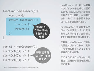返された
クロージャは
i をずっと
参照
※コードはWikipediaのクロージャのページからの引用です。
呼び出す毎
に i が1ずつ
増える
newCounter は、新しい関数
オブジェクトを生成して返却
します。newCounter が実行
されるたび、変数 i が初期化
され、その i を参照するク
ロージャが返却されます。
newCounter が返却するク
ロージャを変数 c1 に受け
取って実行すると、実行毎に
1ずつ増えた値が得られます｡
これは、newCounter が返し
た関数オブジェクトが、変数
i を参照し続けていることで
実現されています。
このようにクロージャは、定
義された時点の環境を束縛し
ています。
function newCounter() {
var i = 0;
return function() {
i = i + 1;
return i;
}
}
var c1 = newCounter();
alert(c1()); // 1
alert(c1()); // 2
alert(c1()); // 3
 