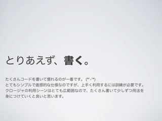 とりあえず、書く。
たくさんコードを書いて慣れるのが一番です。 (*'-'*)
とてもシンプルで直感的な仕様なのですが、上手く利用するには訓練が必要です｡
クロージャの利用シーンはとても広範囲なので、たくさん書いて少しずつ用法を
身につけていくと良いと思います。
 